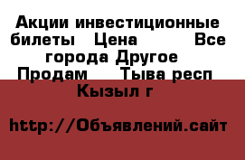 Акции-инвестиционные билеты › Цена ­ 150 - Все города Другое » Продам   . Тыва респ.,Кызыл г.